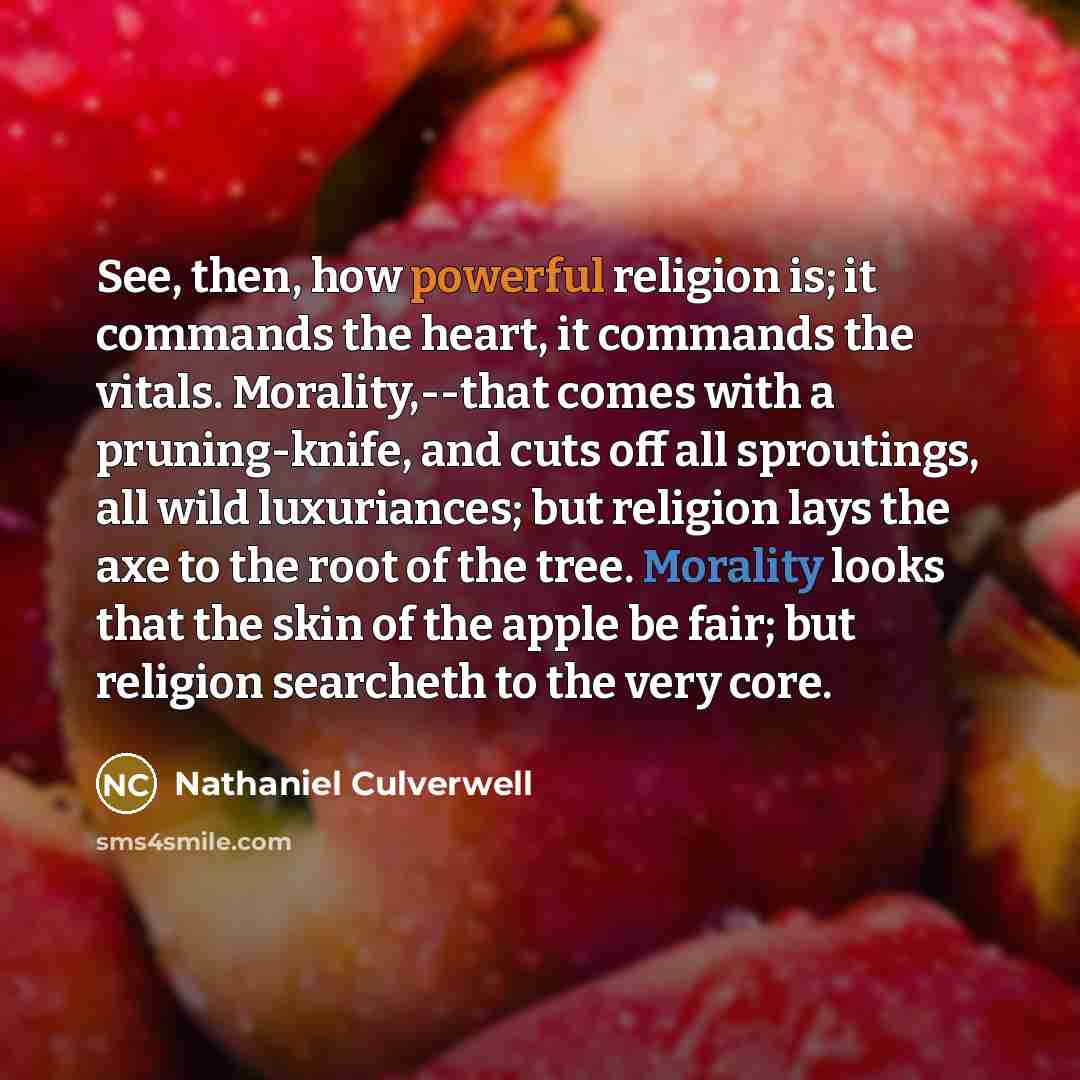 “See, then, how powerful religion is; it commands the heart, it commands the vitals. Morality,--that comes with a pruning-knife, and cuts off all sproutings, all wild luxuriances; but religion lays the axe to the root of the tree. Morality looks that the skin of the apple be fair; but religion…” quote by Nathaniel Culverwell