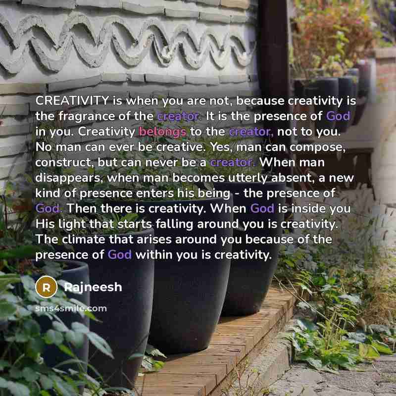 “CREATIVITY is when you are not, because creativity is the fragrance of the creator. It is the presence of God in you. Creativity belongs to the creator, not to you. No man can ever be creative. Yes, man can compose, construct, but can never be a creator. When man disappears, when man becomes…” quote by Rajneesh
