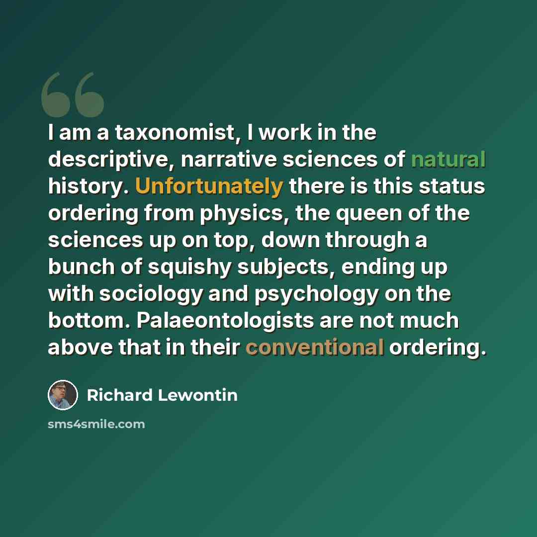 “I am a taxonomist, I work in the descriptive, narrative sciences of natural history. Unfortunately there is this status ordering from physics, the queen of the sciences up on top, down through a bunch of squishy subjects, ending up with sociology and psychology on the bottom. Palaeontologists are…” quote by Richard Lewontin