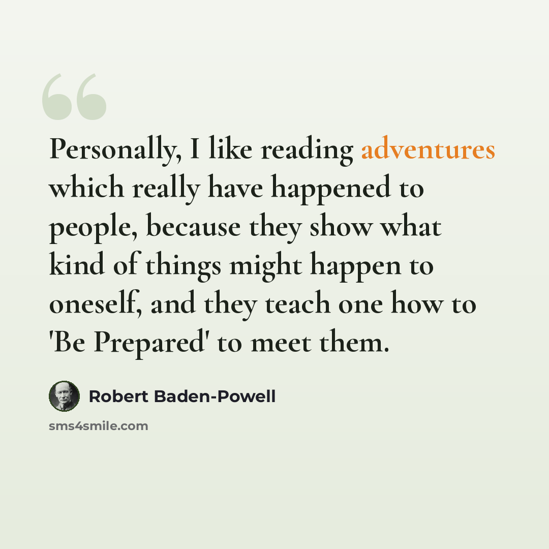 “Personally, I like reading adventures which really have happened to people, because they show what kind of things might happen to oneself, and they teach one how to 'Be Prepared' to meet them.” quote by Robert Baden-Powell