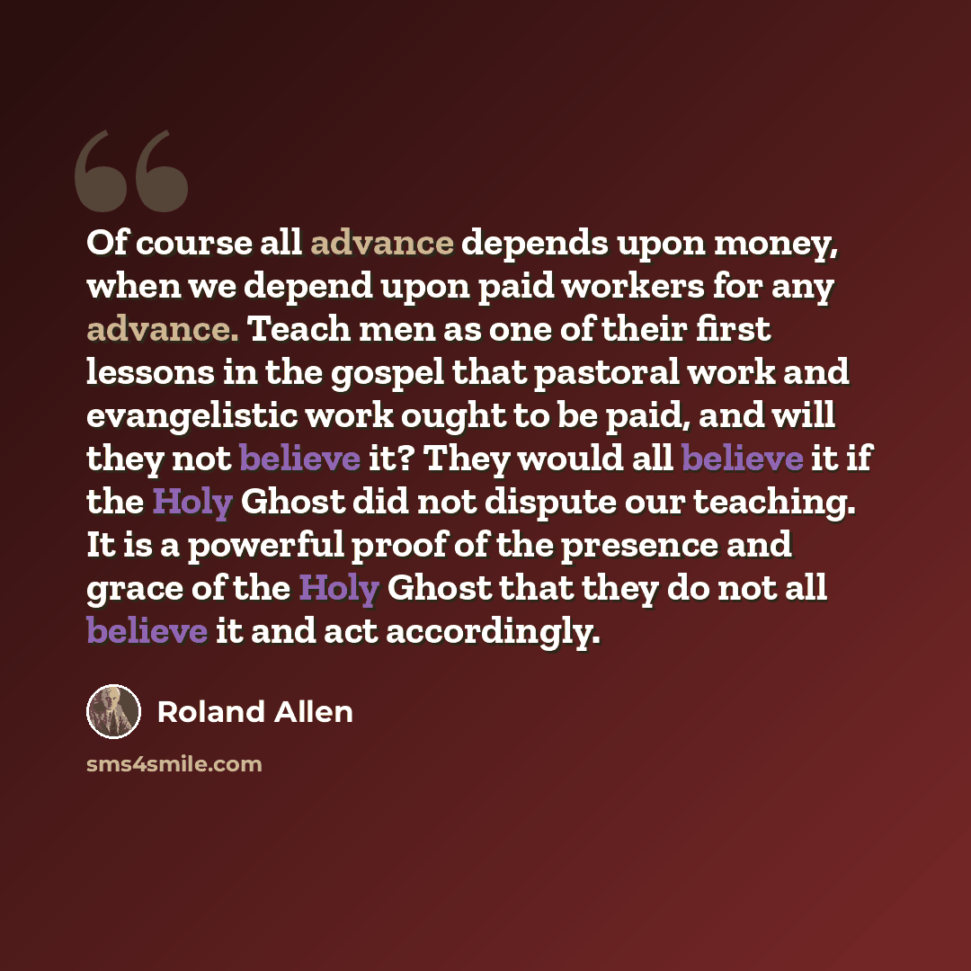 “Of course all advance depends upon money, when we depend upon paid workers for any advance. Teach men as one of their first lessons in the gospel that pastoral work and evangelistic work ought to be paid, and will they not believe it? They would all believe it if the Holy Ghost did not dispute our…” quote by Roland Allen