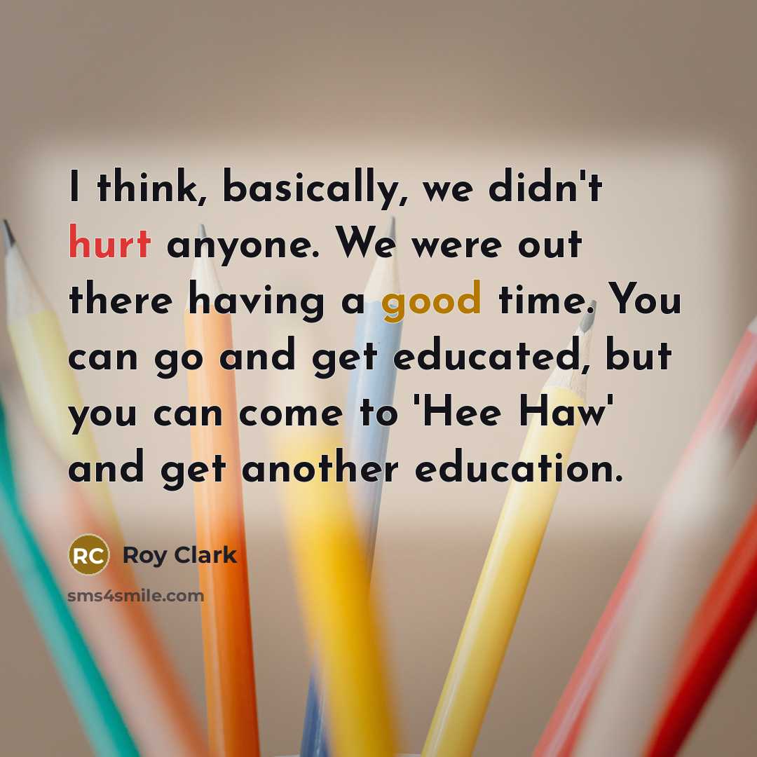 “I think, basically, we didn't hurt anyone. We were out there having a good time. You can go and get educated, but you can come to 'Hee Haw' and get another education.” quote by Roy Clark