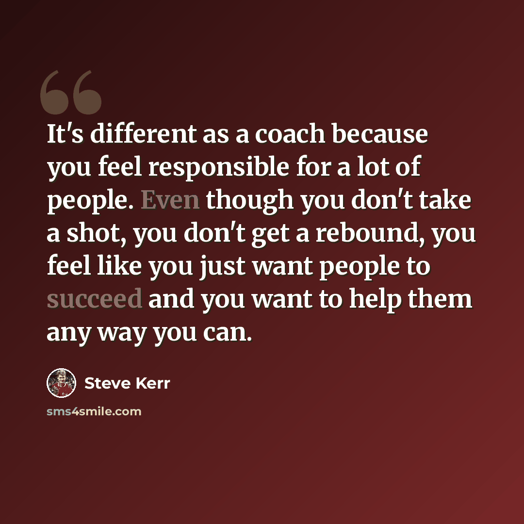 “It's different as a coach because you feel responsible for a lot of people. Even though you don't take a shot, you don't get a rebound, you feel like you just want people to succeed and you want to help them any way you can.” quote by Steve Kerr