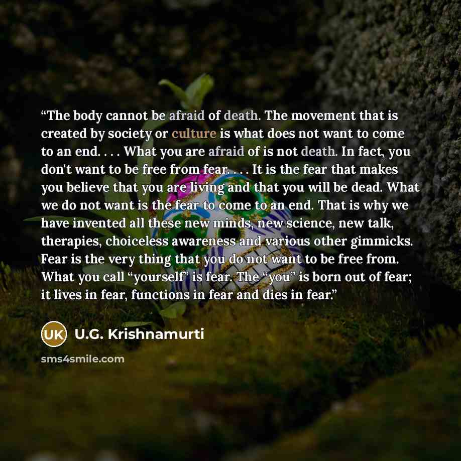 “The body cannot be afraid of death. The movement that is created by society or culture is what does not want to come to an end. . . . What you are afraid of is not death. In fact, you don't want to be free from fear. . . . It is the fear that makes you believe that you are living and that you will…” quote by U.G. Krishnamurti