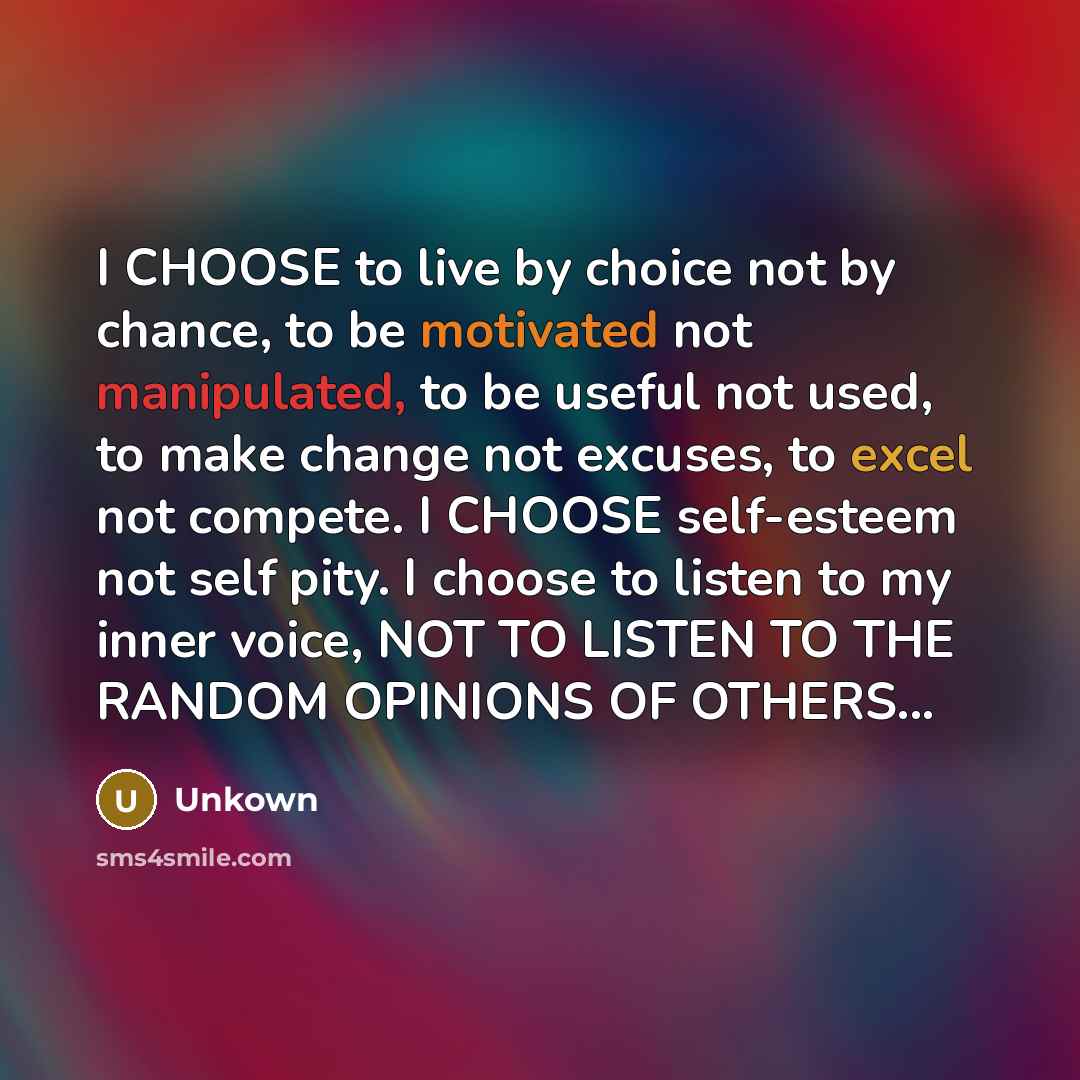 “I CHOOSE to live by choice not by chance, to be motivated not manipulated, to be useful not used, to make change not excuses, to excel not compete. I CHOOSE self-esteem not self pity. I choose to listen to my inner voice, NOT TO LISTEN TO THE RANDOM OPINIONS OF OTHERS...” quote by Unkown