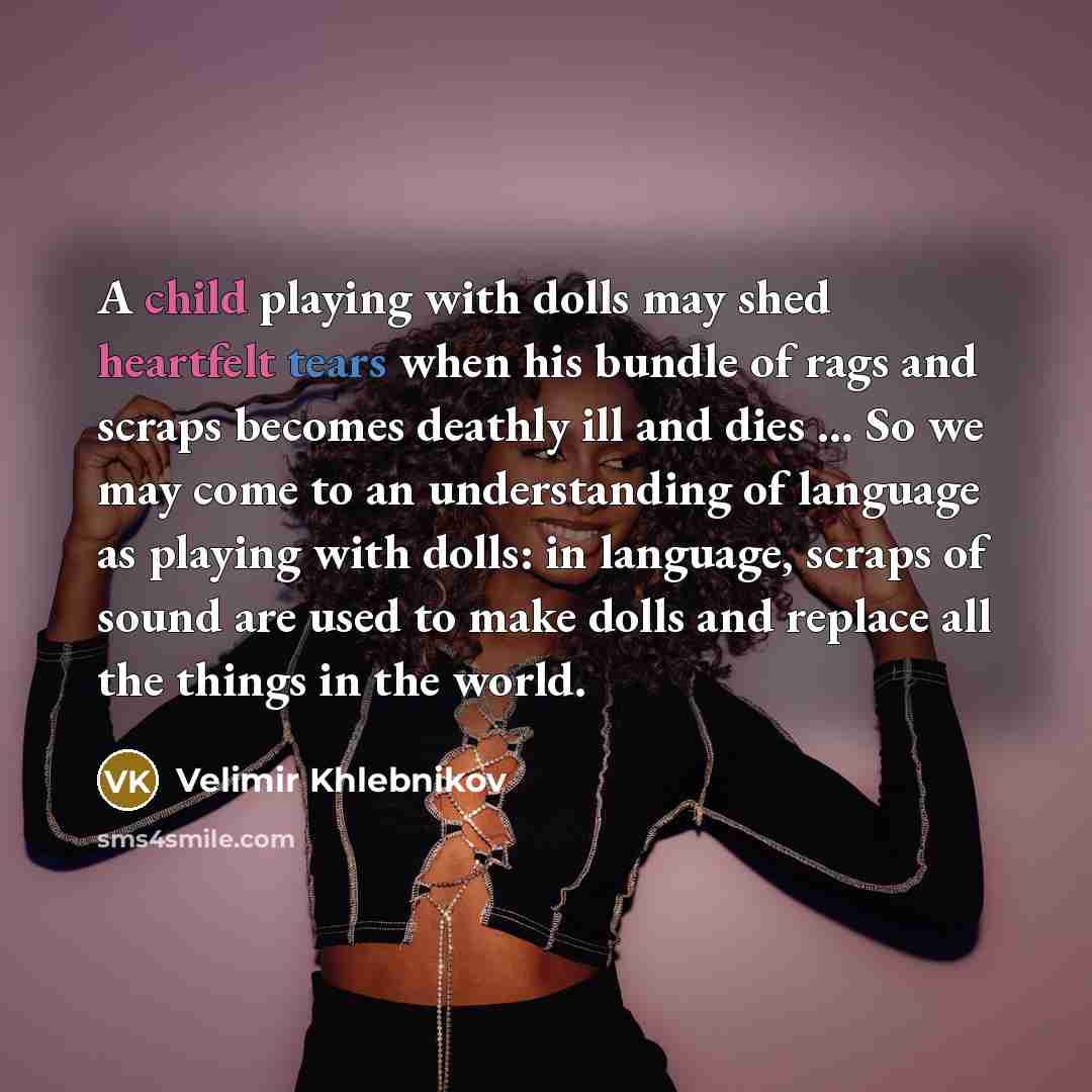 “A child playing with dolls may shed heartfelt tears when his bundle of rags and scraps becomes deathly ill and dies ... So we may come to an understanding of language as playing with dolls: in language, scraps of sound are used to make dolls and replace all the things in the world.” quote by Velimir Khlebnikov