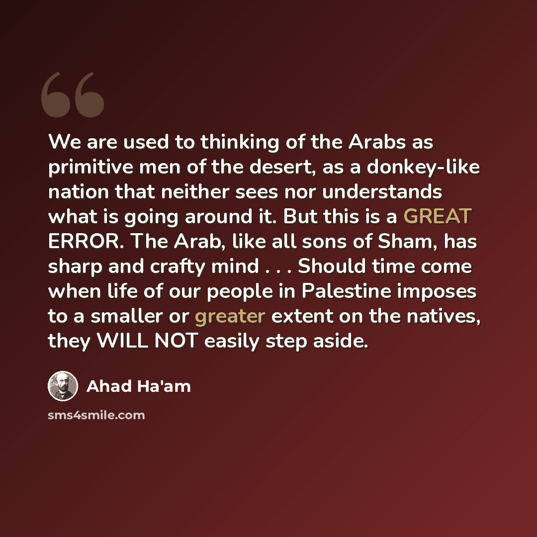 “We are used to thinking of the Arabs as primitive men of the desert, as a donkey-like nation that neither sees nor understands what is going around it. But this is a GREAT ERROR. The Arab, like all sons of Sham, has sharp and crafty mind . . . Should time come when life of our people in Palestine…” quote by Ahad Ha'am