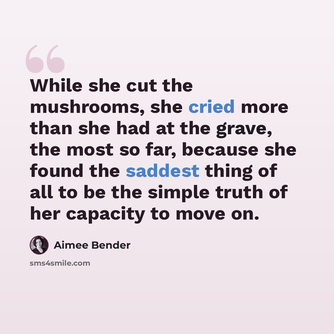 “While she cut the mushrooms, she cried more than she had at the grave, the most so far, because she found the saddest thing of all to be the simple truth of her capacity to move on.” quote by Aimee Bender