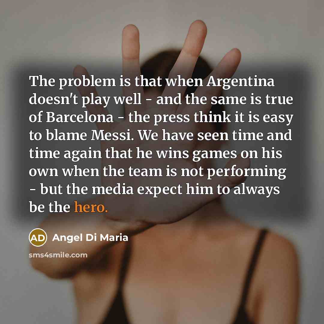 “The problem is that when Argentina doesn't play well - and the same is true of Barcelona - the press think it is easy to blame Messi. We have seen time and time again that he wins games on his own when the team is not performing - but the media expect him to always be the hero.” quote by Angel Di Maria