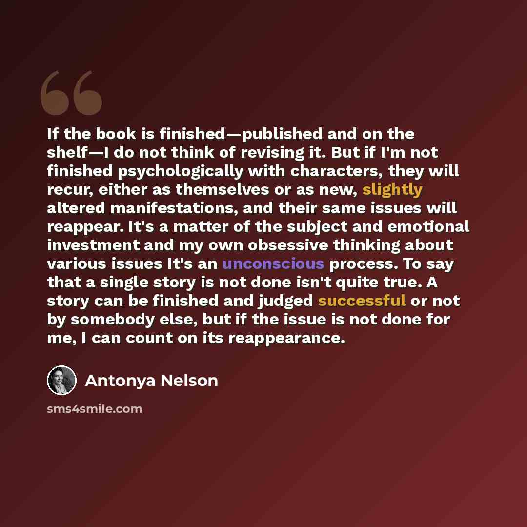 “If the book is finished—published and on the shelf—I do not think of revising it. But if I'm not finished psychologically with characters, they will recur, either as themselves or as new, slightly altered manifestations, and their same issues will reappear. It's a matter of the subject and…” quote by Antonya Nelson