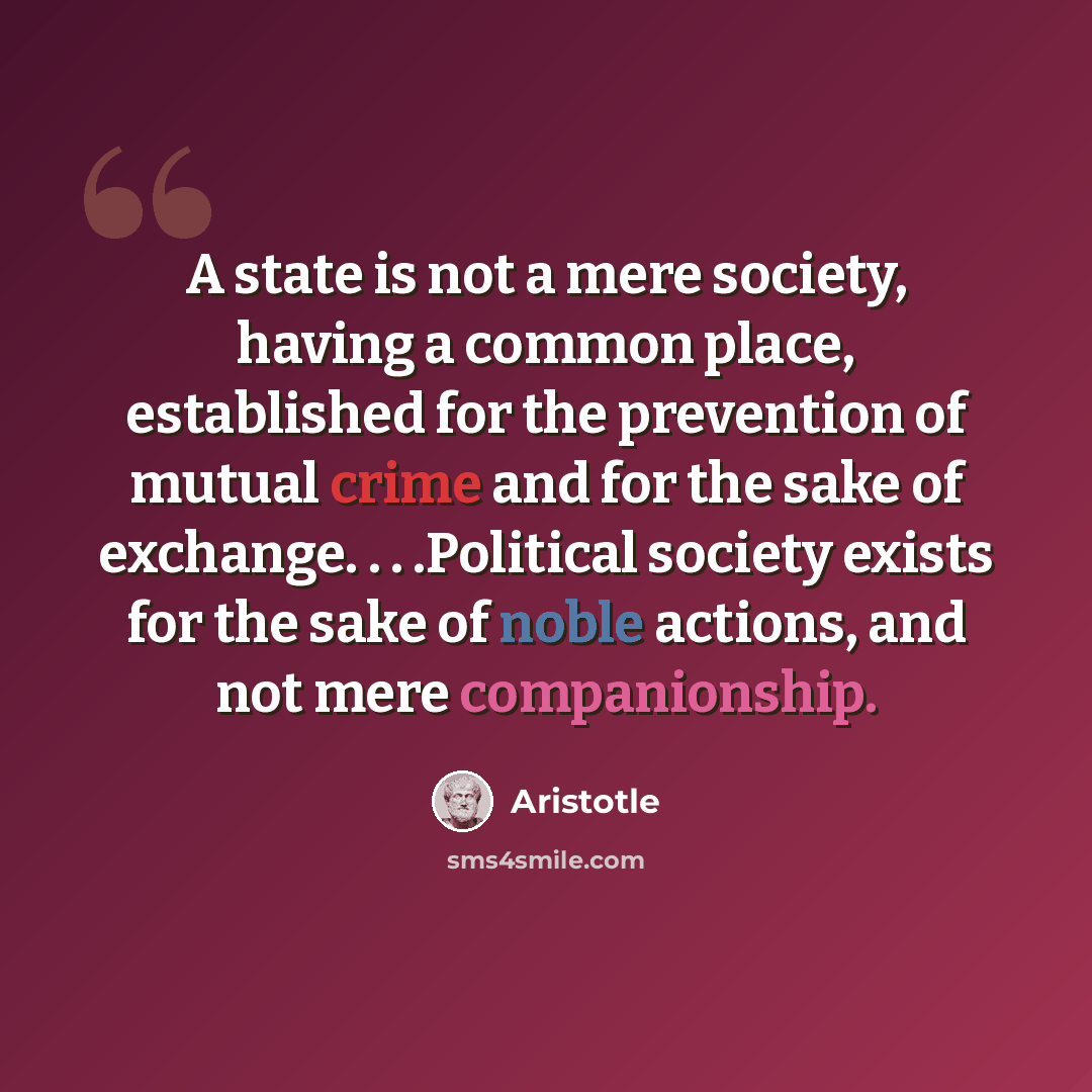 “A state is not a mere society, having a common place, established for the prevention of mutual crime and for the sake of exchange. . . .Political society exists for the sake of noble actions, and not mere companionship.” quote by Aristotle