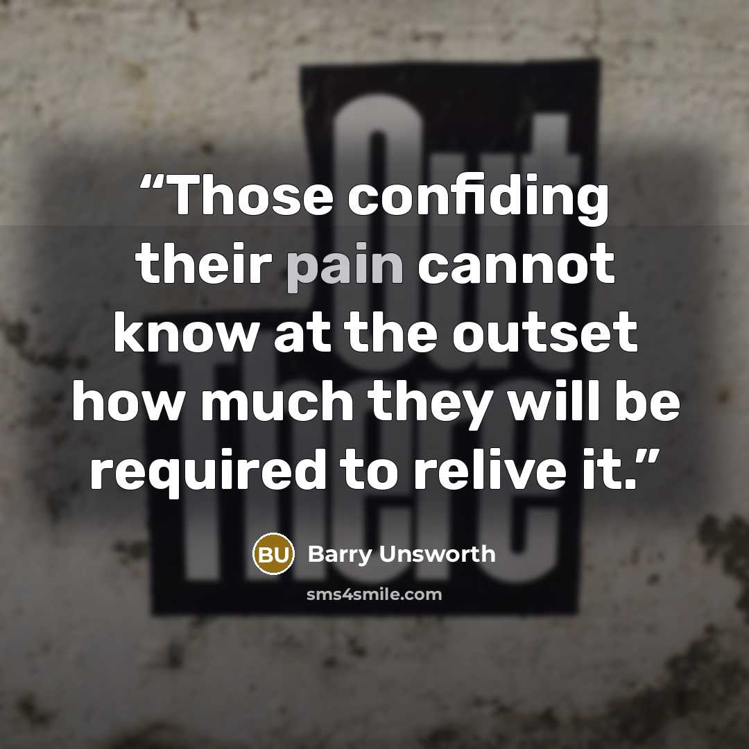 “Those confiding their pain cannot know at the outset how much they will be required to relive it.” quote by Barry Unsworth