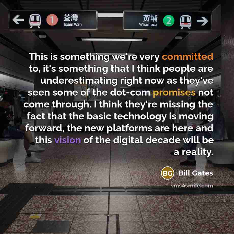 “This is something we're very committed to, it's something that I think people are underestimating right now as they've seen some of the dot-com promises not come through. I think they're missing the fact that the basic technology is moving forward, the new platforms are here and this vision of the…” quote by Bill Gates
