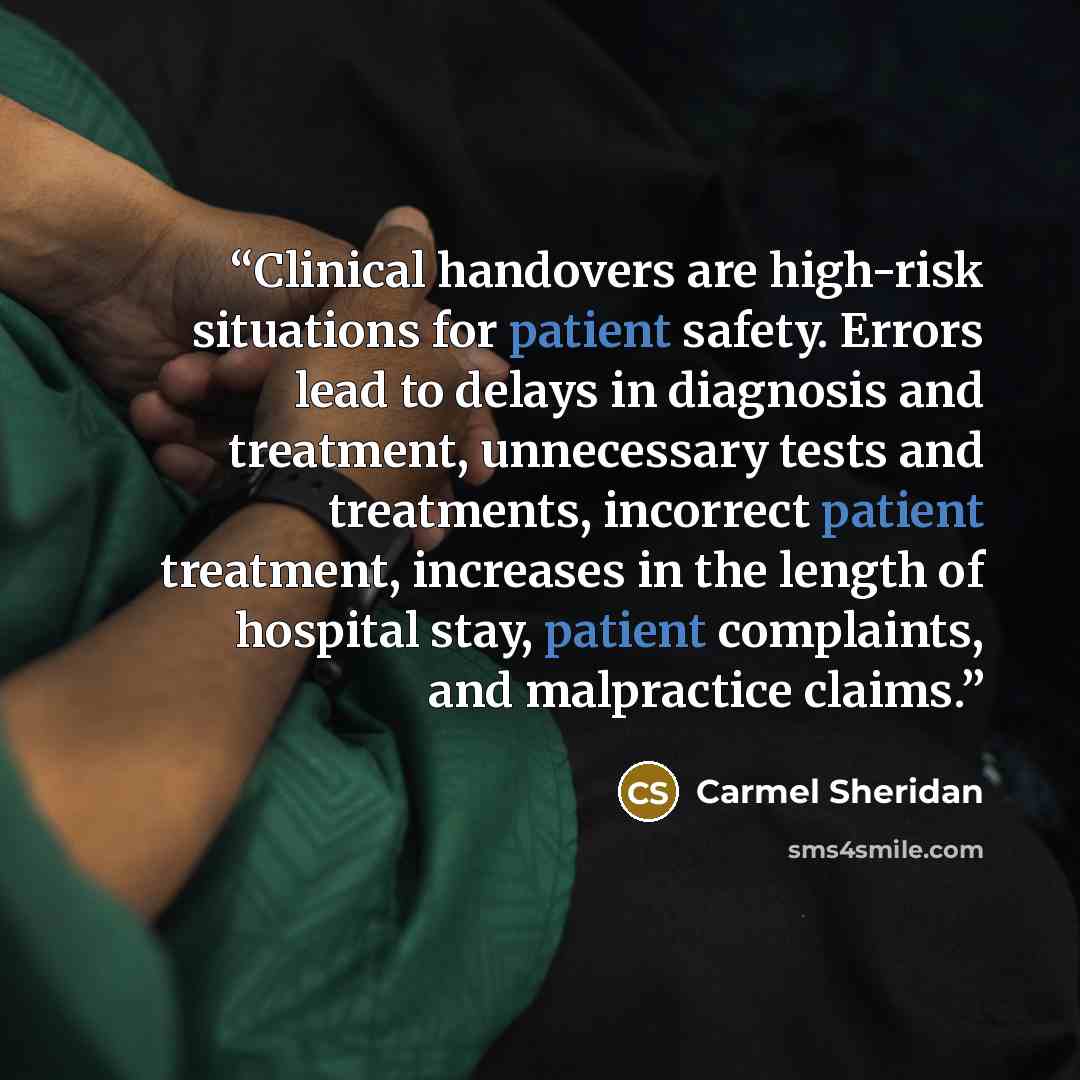 “Clinical handovers are high-risk situations for patient safety. Errors lead to delays in diagnosis and treatment, unnecessary tests and treatments, incorrect patient treatment, increases in the length of hospital stay, patient complaints, and malpractice claims.” quote by Carmel Sheridan