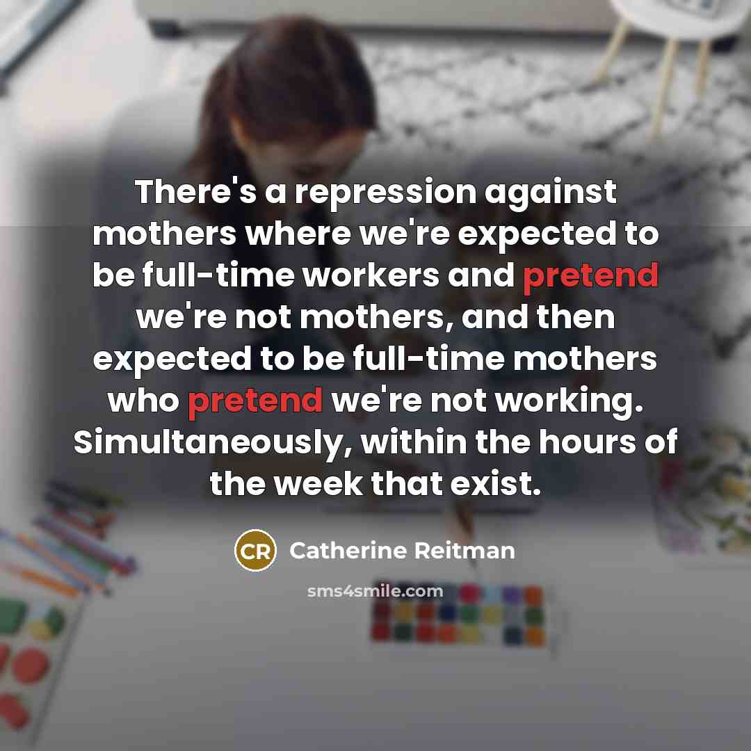 “There's a repression against mothers where we're expected to be full-time workers and pretend we're not mothers, and then expected to be full-time mothers who pretend we're not working. Simultaneously, within the hours of the week that exist.” quote by Catherine Reitman