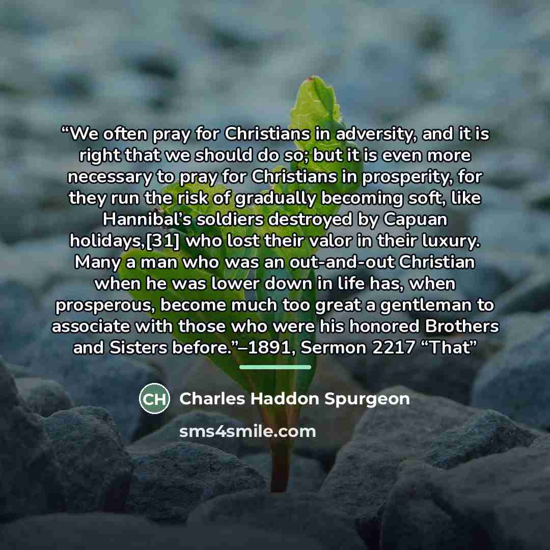 “We often pray for Christians in adversity, and it is right that we should do so; but it is even more necessary to pray for Christians in prosperity, for they run the risk of gradually becoming soft, like Hannibal’s soldiers destroyed by Capuan holidays,[31] who lost their valor in their luxury…” quote by Charles Haddon Spurgeon