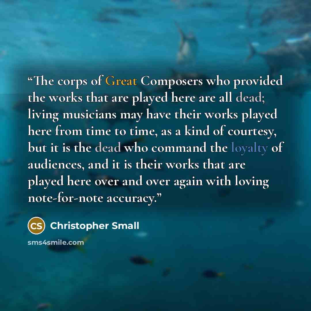 “The corps of Great Composers who provided the works that are played here are all dead; living musicians may have their works played here from time to time, as a kind of courtesy, but it is the dead who command the loyalty of audiences, and it is their works that are played here over and over again…” quote by Christopher Small