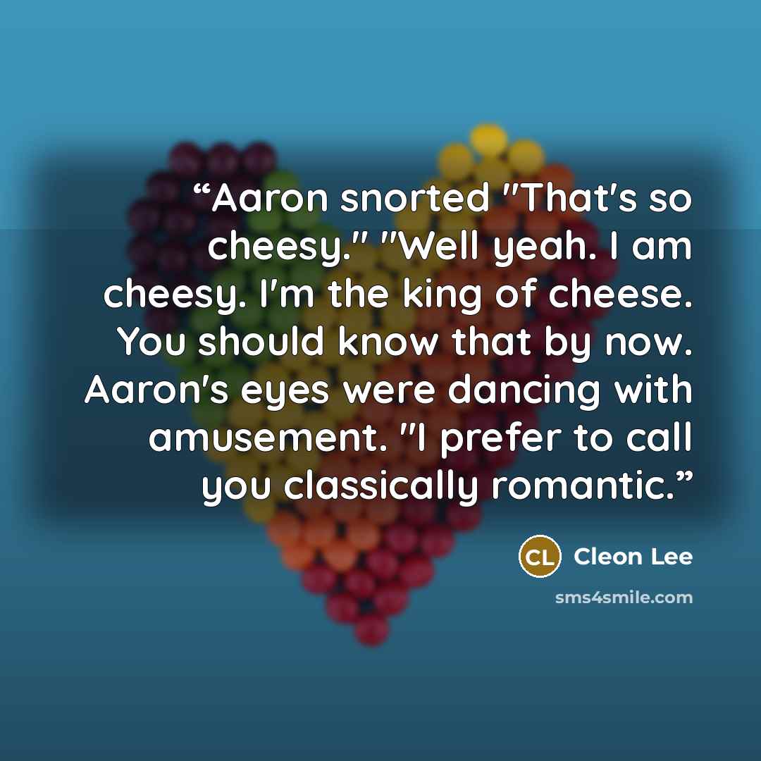 “Aaron snorted "That's so cheesy." "Well yeah. I am cheesy. I'm the king of cheese. You should know that by now. Aaron's eyes were dancing with amusement. "I prefer to call you classically romantic.” quote by Cleon Lee
