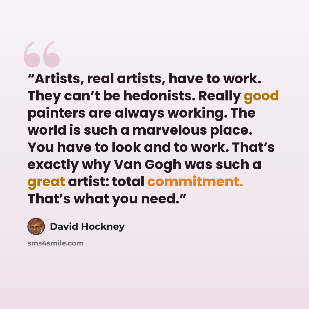 “Artists, real artists, have to work. They can’t be hedonists. Really good painters are always working. The world is such a marvelous place. You have to look and to work. That’s exactly why Van Gogh was such a great artist: total commitment. That’s what you need.” quote by David Hockney