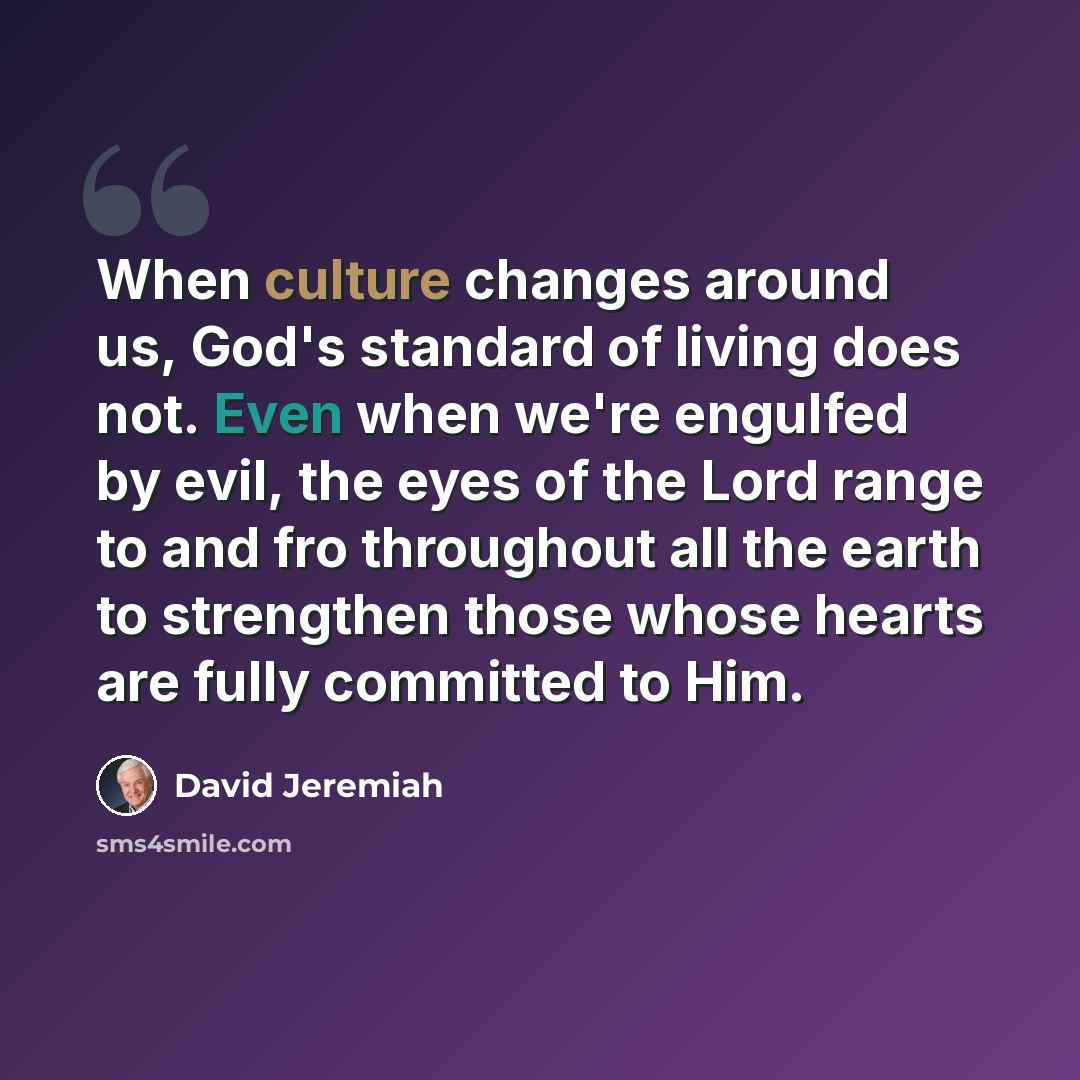 “When culture changes around us, God's standard of living does not. Even when we're engulfed by evil, the eyes of the Lord range to and fro throughout all the earth to strengthen those whose hearts are fully committed to Him.” quote by David Jeremiah