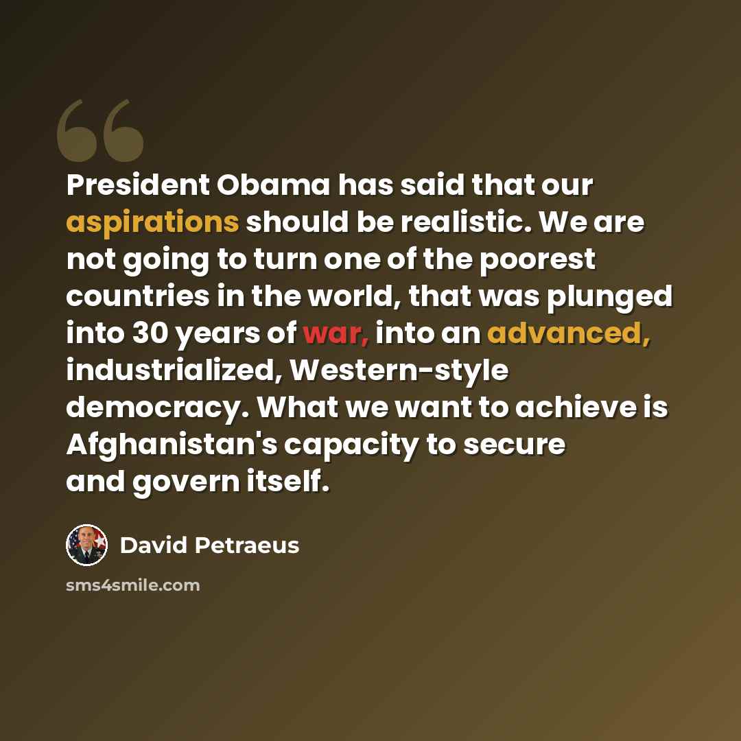 “President Obama has said that our aspirations should be realistic. We are not going to turn one of the poorest countries in the world, that was plunged into 30 years of war, into an advanced, industrialized, Western-style democracy. What we want to achieve is Afghanistan's capacity to secure and…” quote by David Petraeus