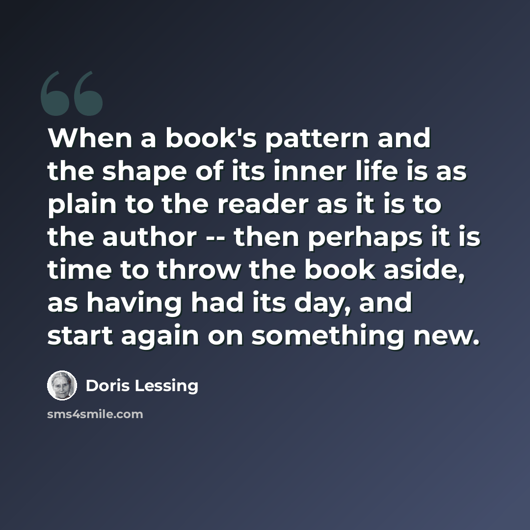 “When a book's pattern and the shape of its inner life is as plain to the reader as it is to the author -- then perhaps it is time to throw the book aside, as having had its day, and start again on something new.” quote by Doris Lessing
