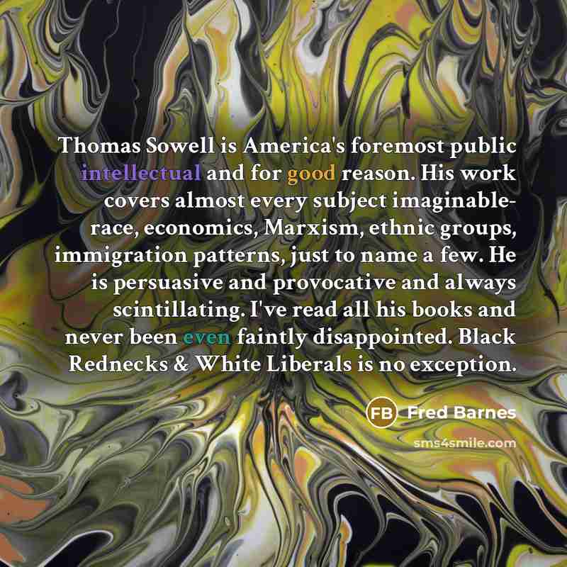 “Thomas Sowell is America's foremost public intellectual and for good reason. His work covers almost every subject imaginable- race, economics, Marxism, ethnic groups, immigration patterns, just to name a few. He is persuasive and provocative and always scintillating. I've read all his books and…” quote by Fred Barnes