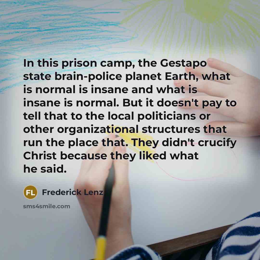 “In this prison camp, the Gestapo state brain-police planet Earth, what is normal is insane and what is insane is normal. But it doesn't pay to tell that to the local politicians or other organizational structures that run the place that. They didn't crucify Christ because they liked what he said.” quote by Frederick Lenz