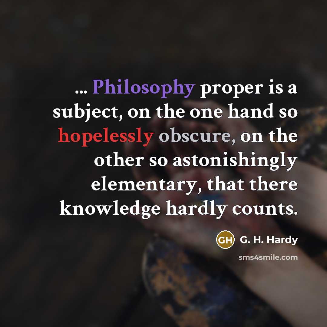 “... Philosophy proper is a subject, on the one hand so hopelessly obscure, on the other so astonishingly elementary, that there knowledge hardly counts.” quote by G. H. Hardy