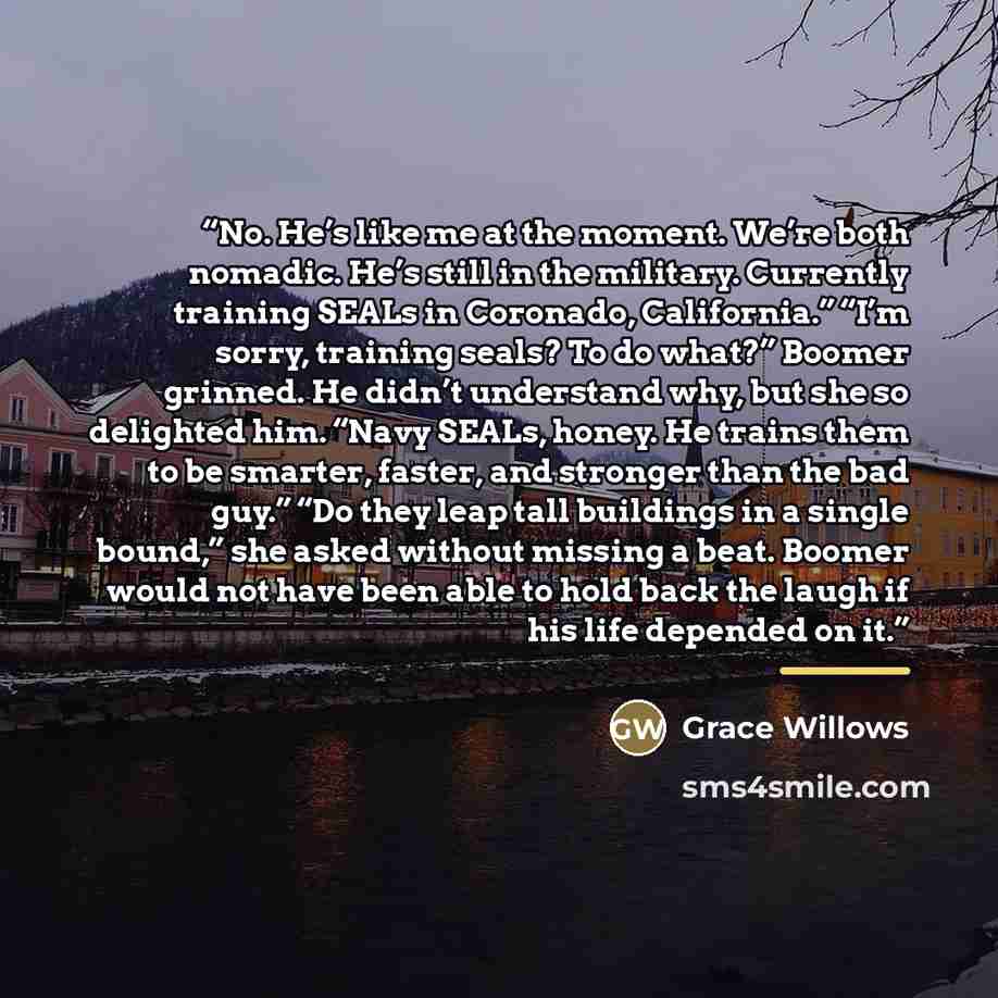 “No. He’s like me at the moment. We’re both nomadic. He’s still in the military. Currently training SEALs in Coronado, California.” “I’m sorry, training seals? To do what?” Boomer grinned. He didn’t understand why, but she so delighted him. “Navy SEALs, honey. He trains them to be smarter, faster…” quote by Grace Willows