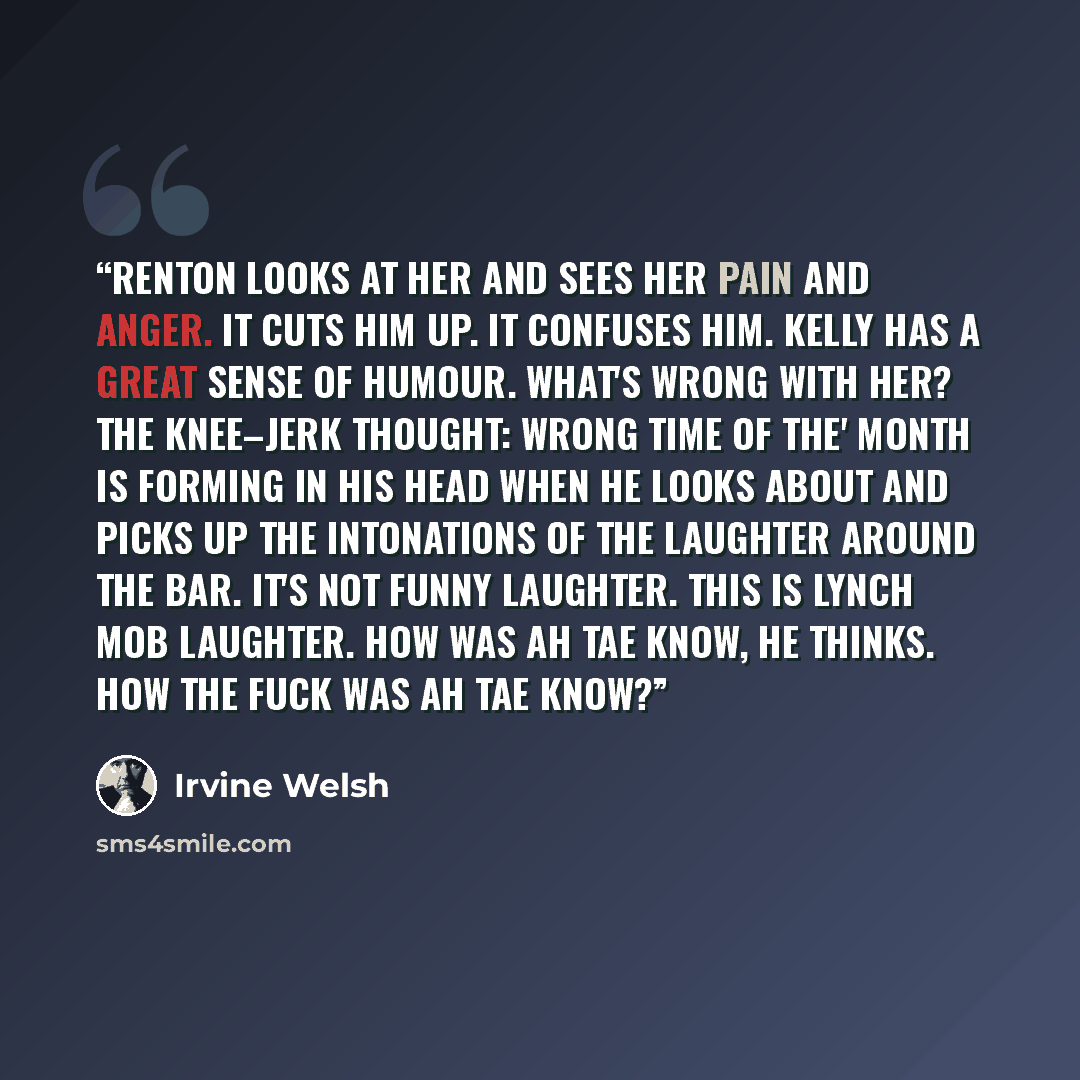 “Renton looks at her and sees her pain and anger. It cuts him up. It confuses him. Kelly has a great sense of humour. What's wrong with her? The knee–jerk thought: Wrong time of the' month is forming in his head when he looks about and picks up the intonations of the laughter around the bar. It's…” quote by Irvine Welsh