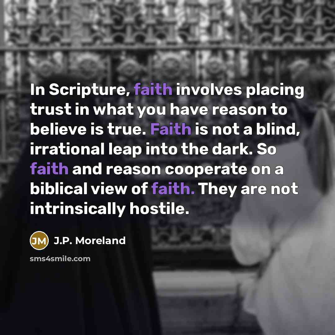 “In Scripture, faith involves placing trust in what you have reason to believe is true. Faith is not a blind, irrational leap into the dark. So faith and reason cooperate on a biblical view of faith. They are not intrinsically hostile.” quote by J.P. Moreland