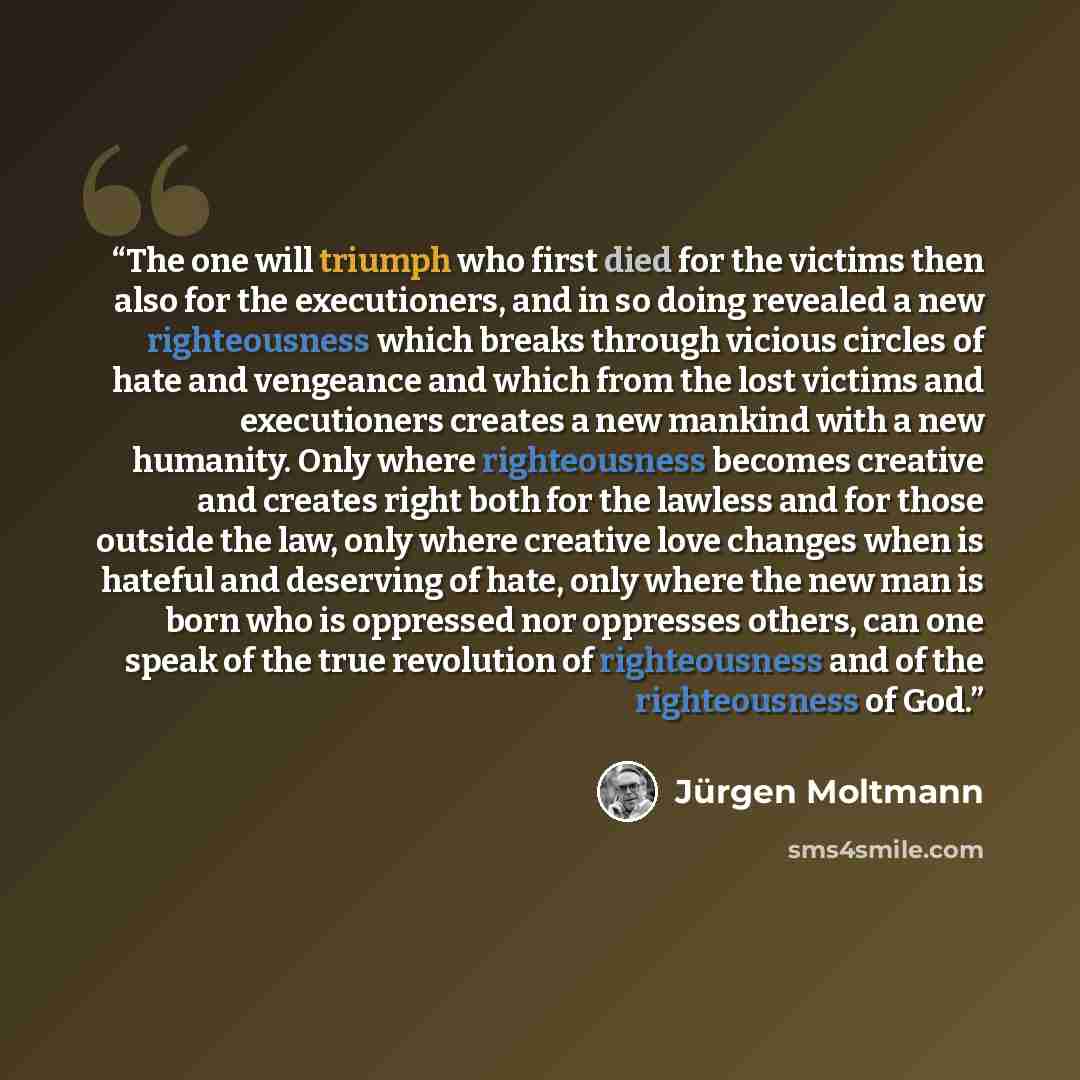 “The one will triumph who first died for the victims then also for the executioners, and in so doing revealed a new righteousness which breaks through vicious circles of hate and vengeance and which from the lost victims and executioners creates a new mankind with a new humanity. Only where…” quote by Jürgen Moltmann