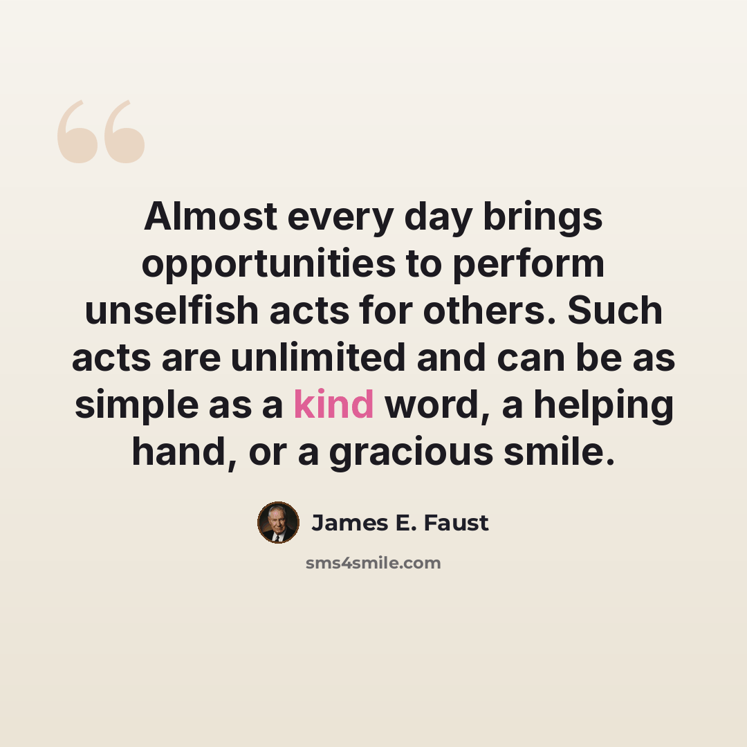 “Almost every day brings opportunities to perform unselfish acts for others. Such acts are unlimited and can be as simple as a kind word, a helping hand, or a gracious smile.” quote by James E. Faust