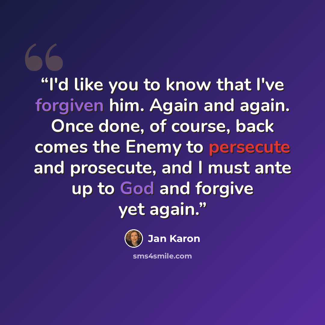 “I'd like you to know that I've forgiven him. Again and again. Once done, of course, back comes the Enemy to persecute and prosecute, and I must ante up to God and forgive yet again.” quote by Jan Karon