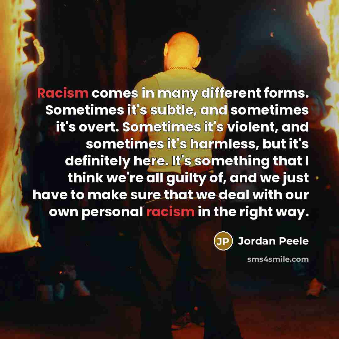 “Racism comes in many different forms. Sometimes it's subtle, and sometimes it's overt. Sometimes it's violent, and sometimes it's harmless, but it's definitely here. It's something that I think we're all guilty of, and we just have to make sure that we deal with our own personal racism in the…” quote by Jordan Peele