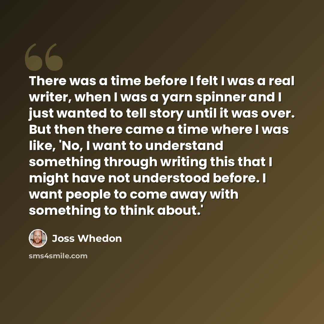“There was a time before I felt I was a real writer, when I was a yarn spinner and I just wanted to tell story until it was over. But then there came a time where I was like, 'No, I want to understand something through writing this that I might have not understood before. I want people to come away…” quote by Joss Whedon