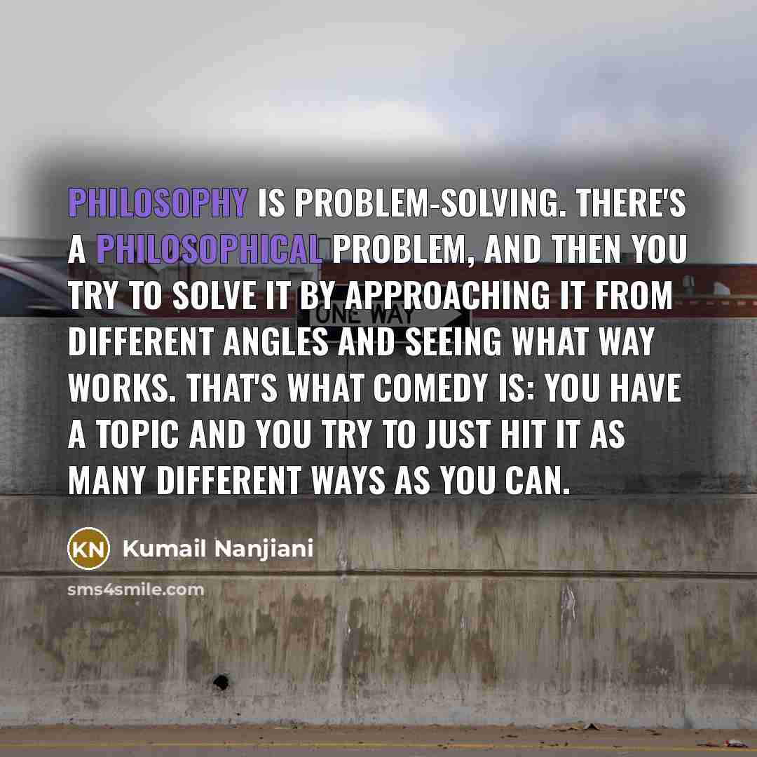 “Philosophy is problem-solving. There's a philosophical problem, and then you try to solve it by approaching it from different angles and seeing what way works. That's what comedy is: you have a topic and you try to just hit it as many different ways as you can.” quote by Kumail Nanjiani
