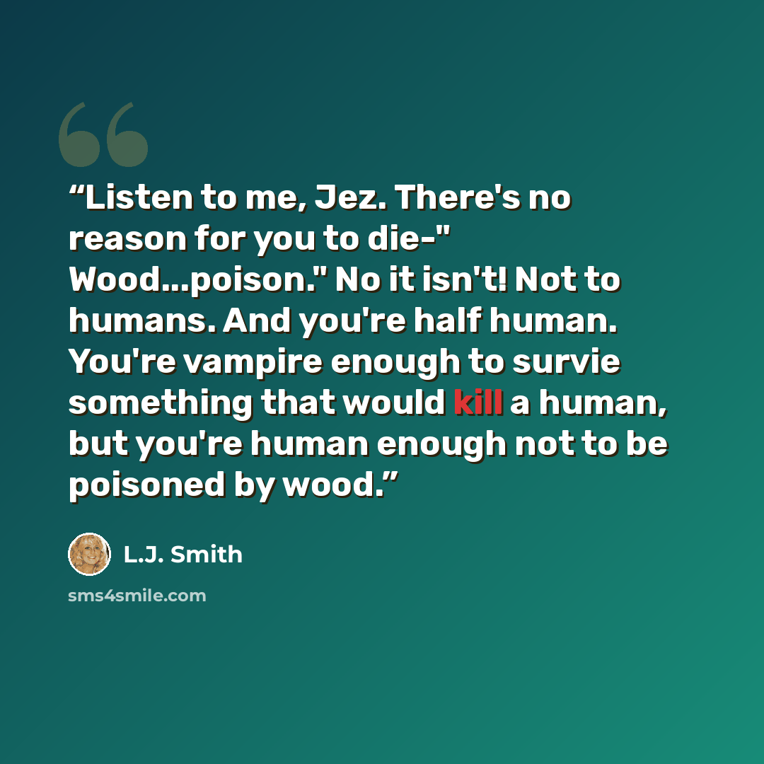 “Listen to me, Jez. There's no reason for you to die-" Wood...poison." No it isn't! Not to humans. And you're half human. You're vampire enough to survie something that would kill a human, but you're human enough not to be poisoned by wood.” quote by L.J. Smith