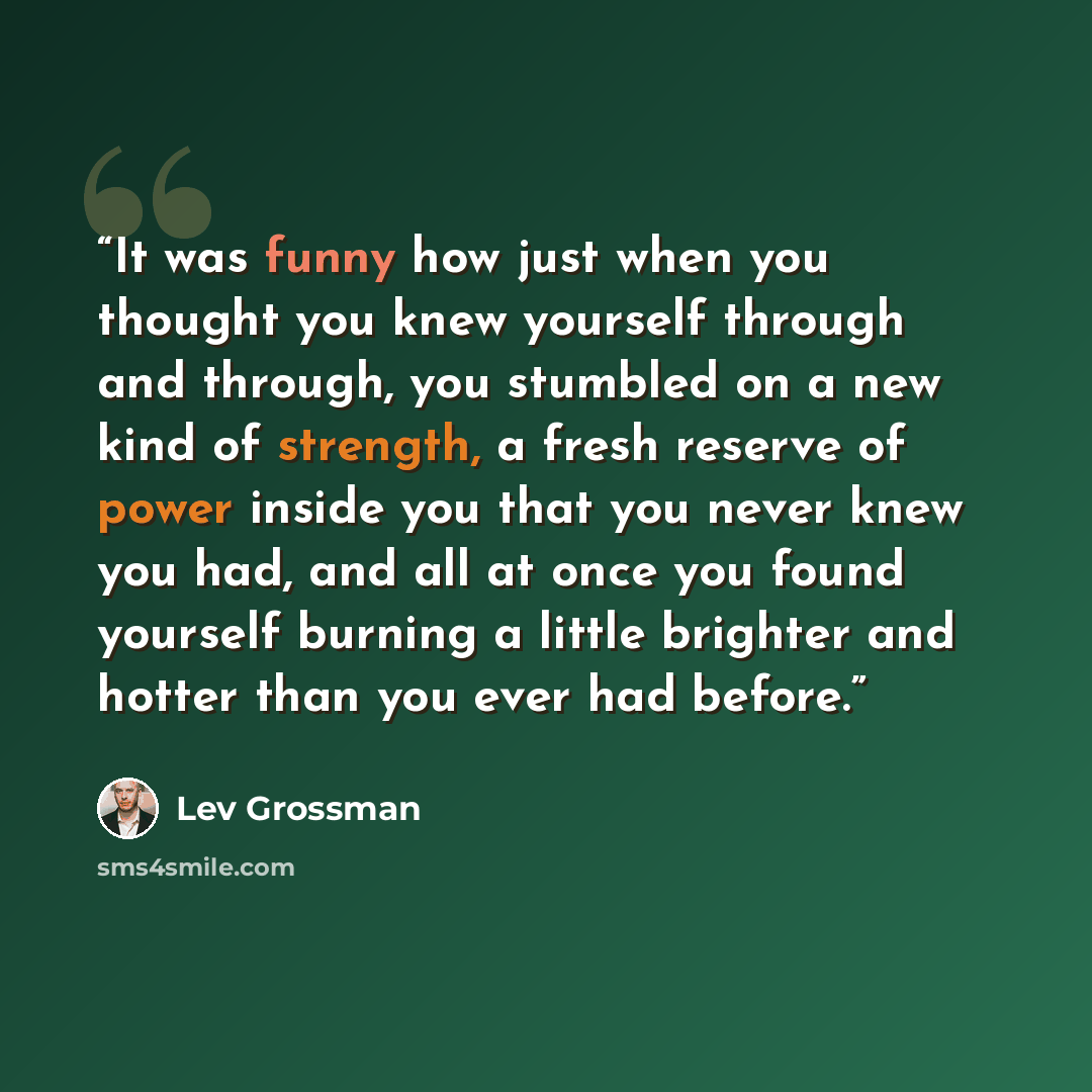 “It was funny how just when you thought you knew yourself through and through, you stumbled on a new kind of strength, a fresh reserve of power inside you that you never knew you had, and all at once you found yourself burning a little brighter and hotter than you ever had before.” quote by Lev Grossman
