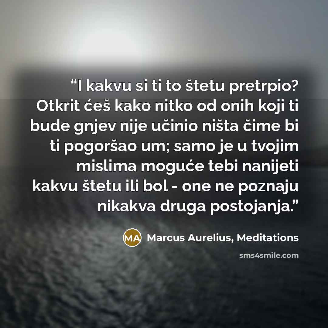 “I kakvu si ti to štetu pretrpio? Otkrit ćeš kako nitko od onih koji ti bude gnjev nije učinio ništa čime bi ti pogoršao um; samo je u tvojim mislima moguće tebi nanijeti kakvu štetu ili bol - one ne poznaju nikakva druga postojanja.” quote by Marcus Aurelius, Meditations