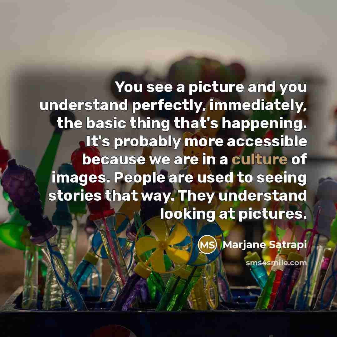 “You see a picture and you understand perfectly, immediately, the basic thing that's happening. It's probably more accessible because we are in a culture of images. People are used to seeing stories that way. They understand looking at pictures.” quote by Marjane Satrapi