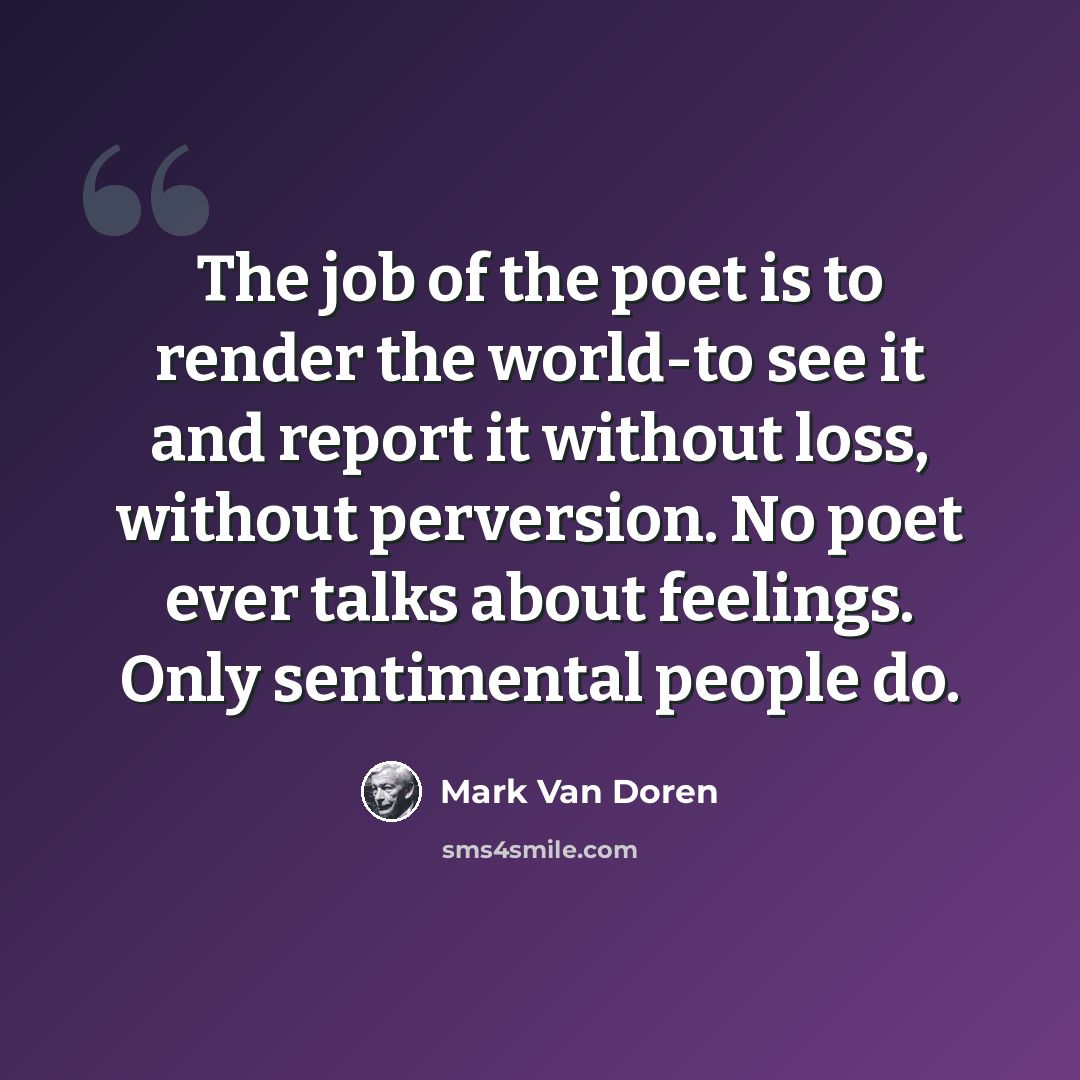“The job of the poet is to render the world-to see it and report it without loss, without perversion. No poet ever talks about feelings. Only sentimental people do.” quote by Mark Van Doren