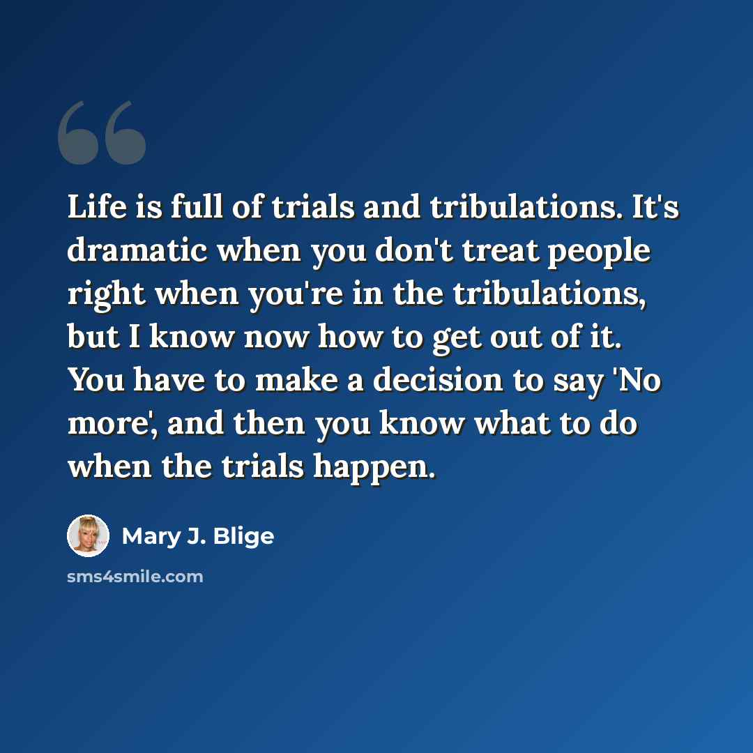 “Life is full of trials and tribulations. It's dramatic when you don't treat people right when you're in the tribulations, but I know now how to get out of it. You have to make a decision to say 'No more', and then you know what to do when the trials happen.” quote by Mary J. Blige