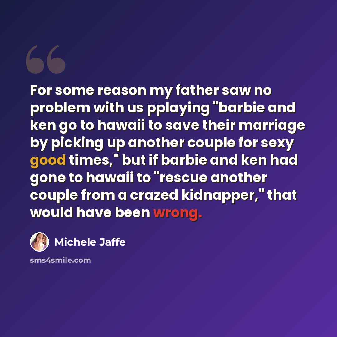 “For some reason my father saw no problem with us pplaying "barbie and ken go to hawaii to save their marriage by picking up another couple for sexy good times," but if barbie and ken had gone to hawaii to "rescue another couple from a crazed kidnapper," that would have been wrong.” quote by Michele Jaffe