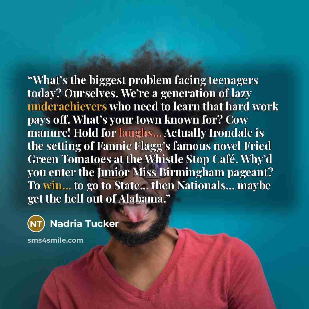 “What’s the biggest problem facing teenagers today? Ourselves. We’re a generation of lazy underachievers who need to learn that hard work pays off. What’s your town known for? Cow manure! Hold for laughs... Actually Irondale is the setting of Fannie Flagg’s famous novel Fried Green Tomatoes at the…” quote by Nadria Tucker