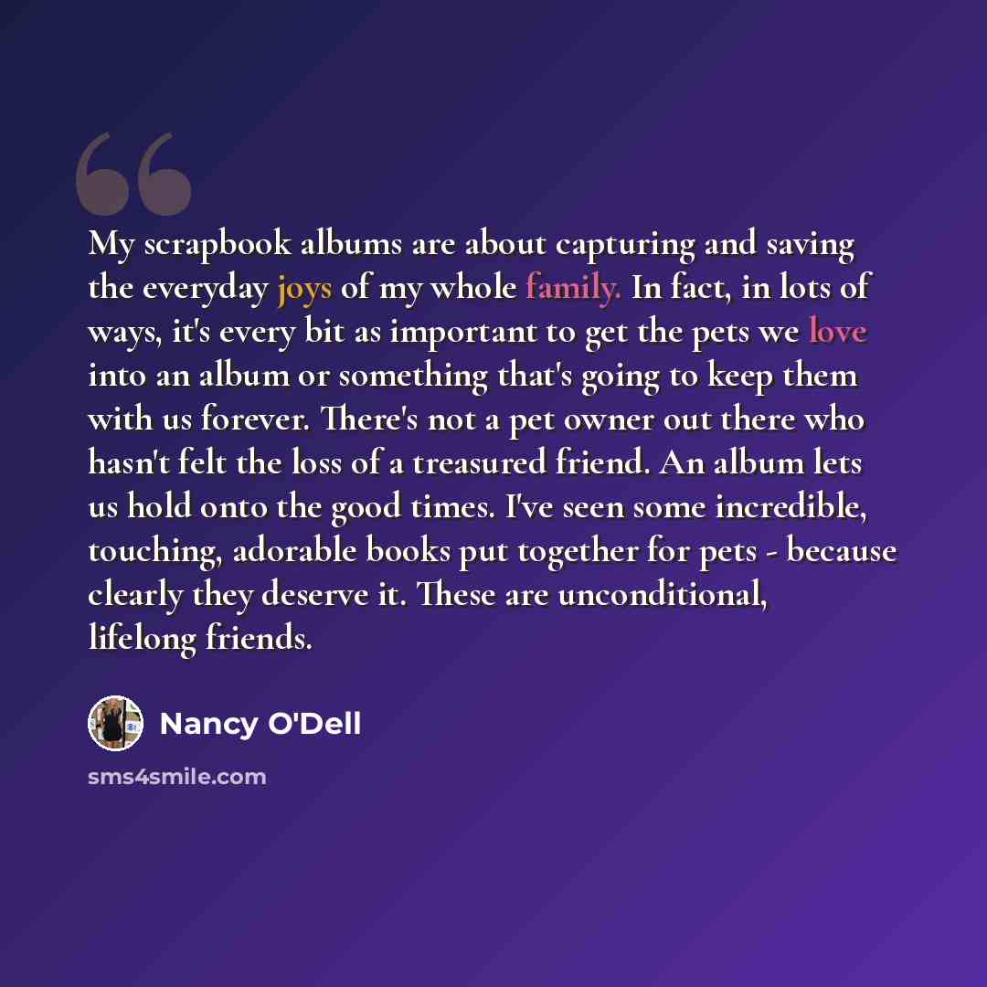 “My scrapbook albums are about capturing and saving the everyday joys of my whole family. In fact, in lots of ways, it's every bit as important to get the pets we love into an album or something that's going to keep them with us forever. There's not a pet owner out there who hasn't felt the loss of…” quote by Nancy O'Dell