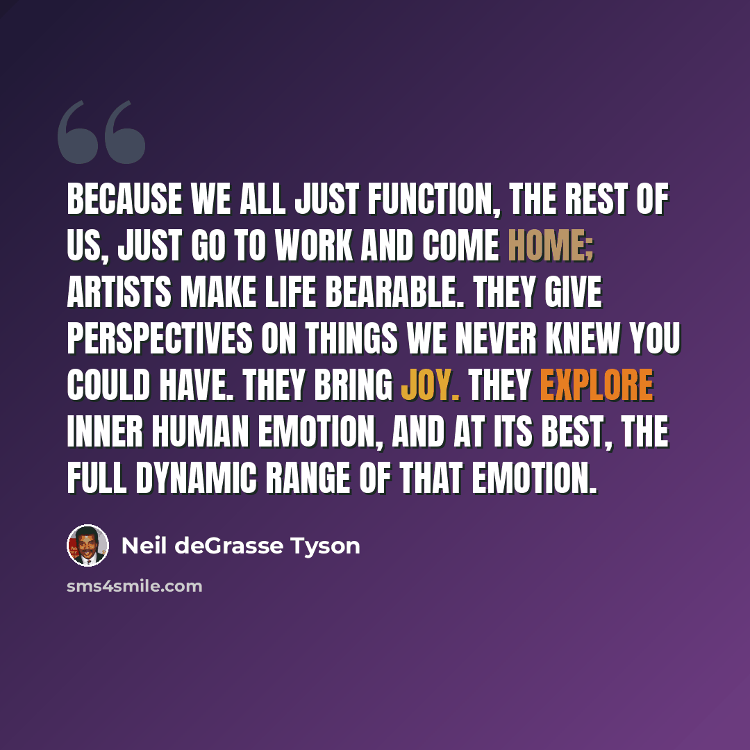 “Because we all just function, the rest of us, just go to work and come home; artists make life bearable. They give perspectives on things we never knew you could have. They bring joy. They explore inner human emotion, and at its best, the full dynamic range of that emotion.” quote by Neil deGrasse Tyson