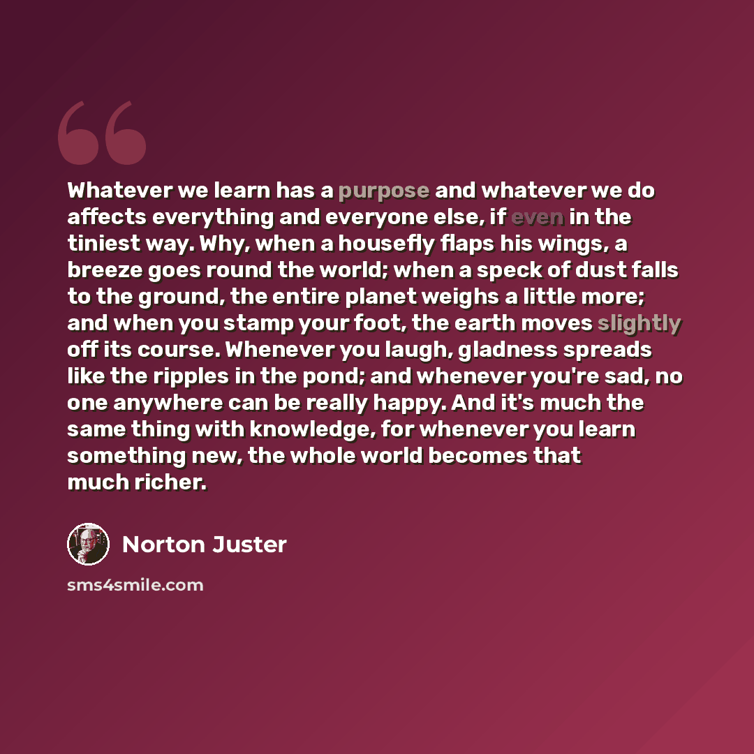 “Whatever we learn has a purpose and whatever we do affects everything and everyone else, if even in the tiniest way. Why, when a housefly flaps his wings, a breeze goes round the world; when a speck of dust falls to the ground, the entire planet weighs a little more; and when you stamp your foot…” quote by Norton Juster