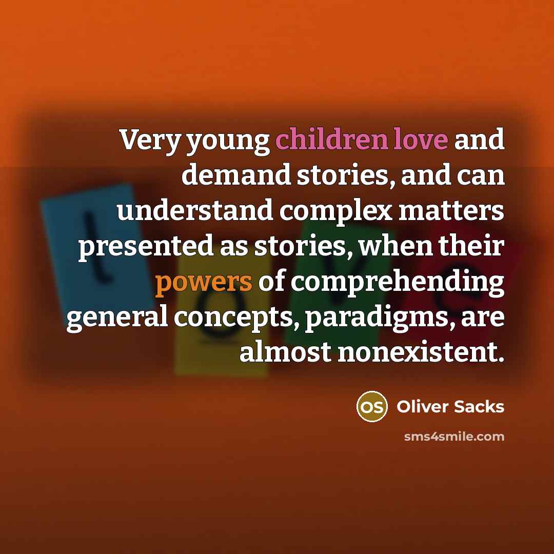 “Very young children love and demand stories, and can understand complex matters presented as stories, when their powers of comprehending general concepts, paradigms, are almost nonexistent.” quote by Oliver Sacks